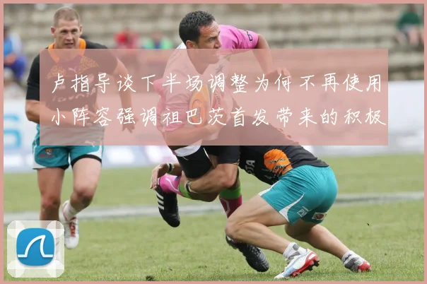 卢指导谈下半场调整为何不再使用小阵容强调祖巴茨首发带来的积极效果