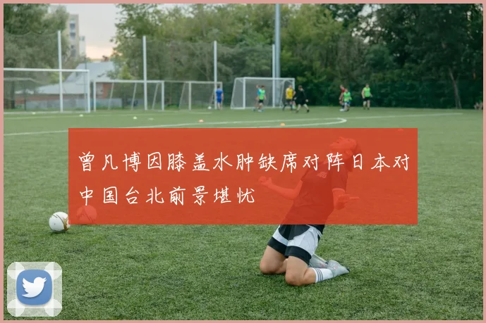 曾凡博因膝盖水肿缺席对阵日本对中国台北前景堪忧