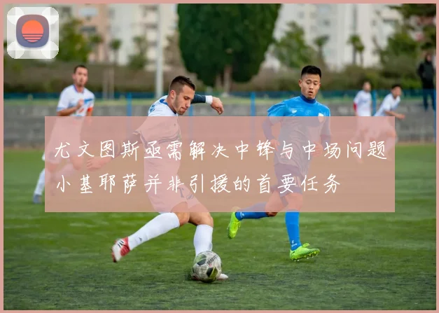尤文图斯亟需解决中锋与中场问题小基耶萨并非引援的首要任务