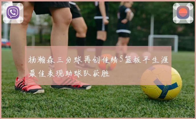 杨瀚森三分球再创佳绩5篮板平生涯最佳表现助球队获胜