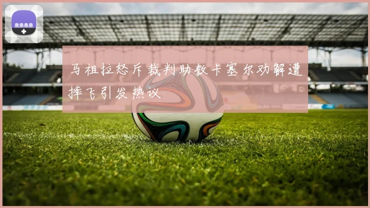 马祖拉怒斥裁判助教卡塞尔劝解遭摔飞引发热议