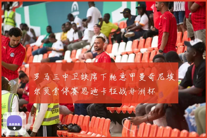 罗马三中卫缺席下轮意甲曼奇尼埃尔莫索停赛恩迪卡征战非洲杯