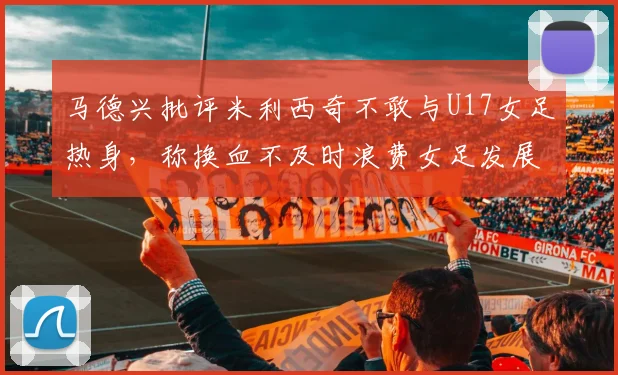 马德兴批评米利西奇不敢与U17女足热身，称换血不及时浪费女足发展机会