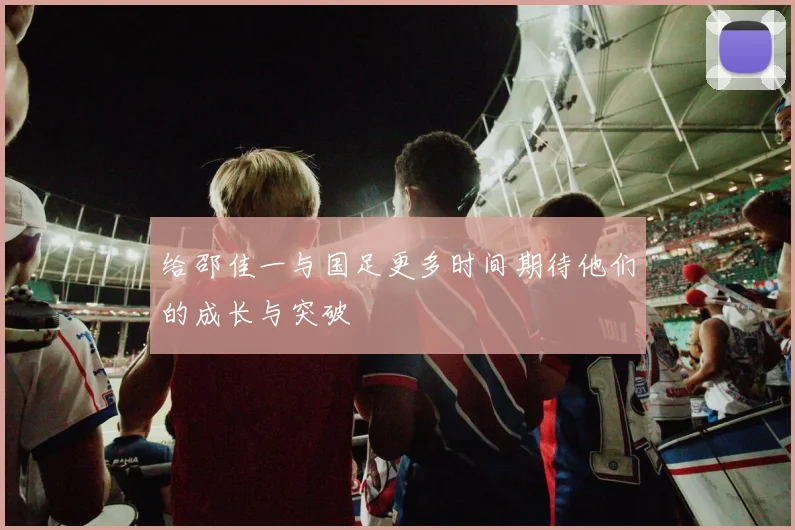 给邵佳一与国足更多时间期待他们的成长与突破