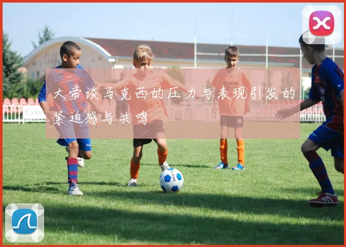 大帝谈马克西的压力与表现引发的紧迫感与共鸣