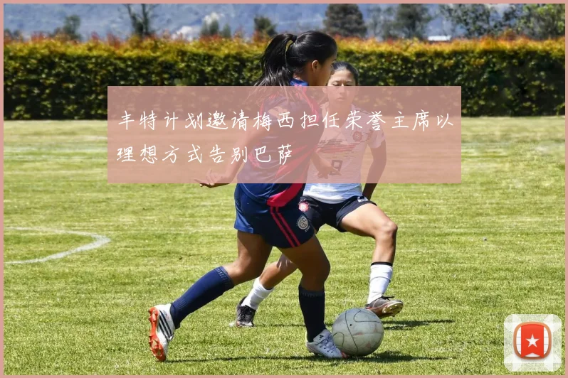 丰特计划邀请梅西担任荣誉主席以理想方式告别巴萨