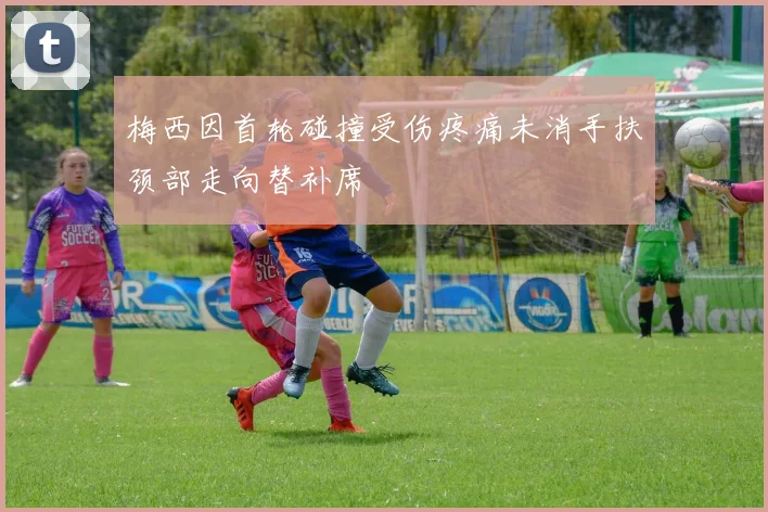 梅西因首轮碰撞受伤疼痛未消手扶颈部走向替补席