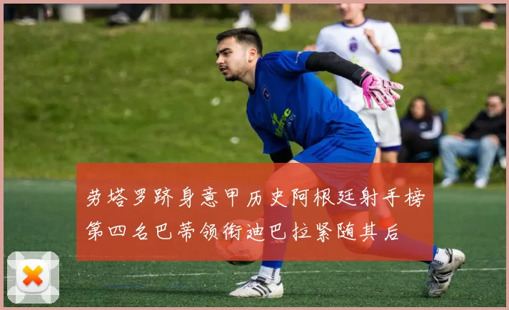 劳塔罗跻身意甲历史阿根廷射手榜第四名巴蒂领衔迪巴拉紧随其后