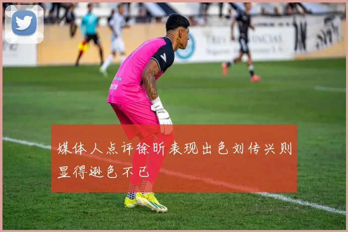 媒体人点评徐昕表现出色刘传兴则显得逊色不已