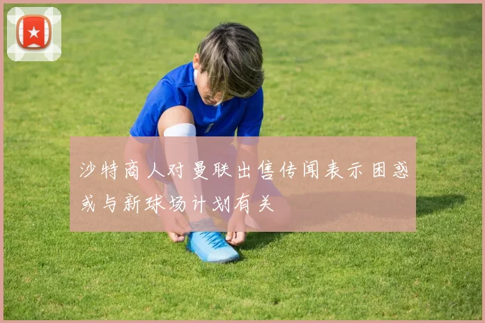 沙特商人对曼联出售传闻表示困惑或与新球场计划有关