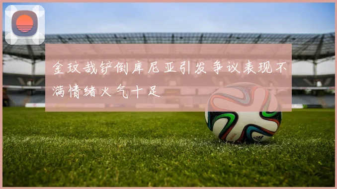 金玟哉铲倒库尼亚引发争议表现不满情绪火气十足