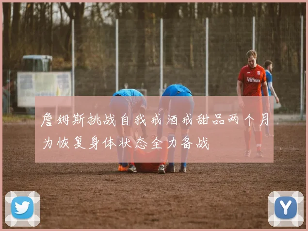 詹姆斯挑战自我戒酒戒甜品两个月为恢复身体状态全力备战