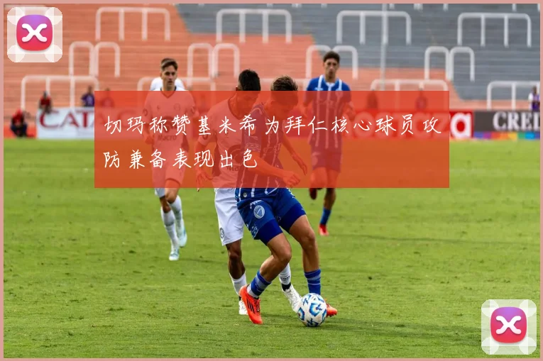 切玛称赞基米希为拜仁核心球员攻防兼备表现出色