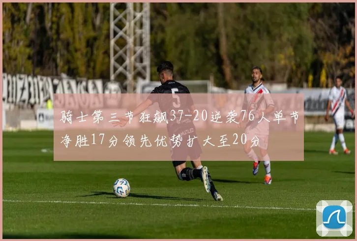 骑士第三节狂飙37-20逆袭76人单节净胜17分领先优势扩大至20分