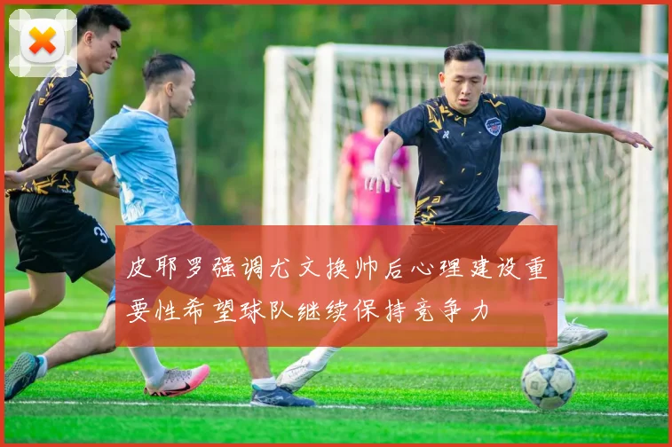 皮耶罗强调尤文换帅后心理建设重要性希望球队继续保持竞争力