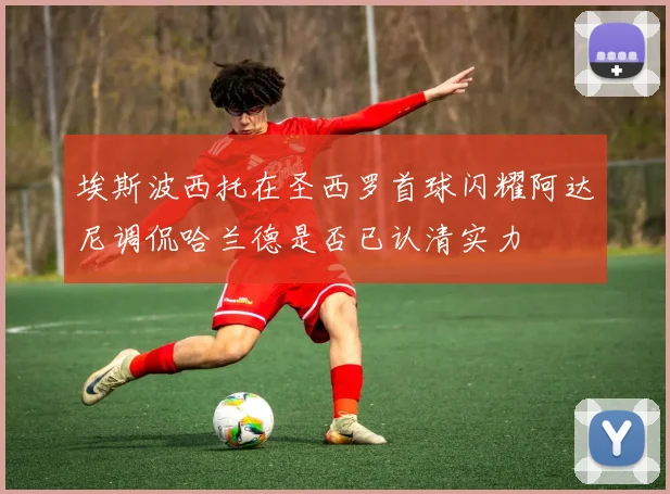埃斯波西托在圣西罗首球闪耀阿达尼调侃哈兰德是否已认清实力