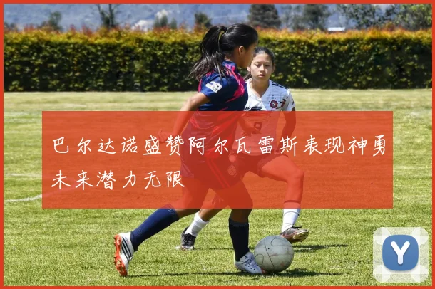 巴尔达诺盛赞阿尔瓦雷斯表现神勇未来潜力无限