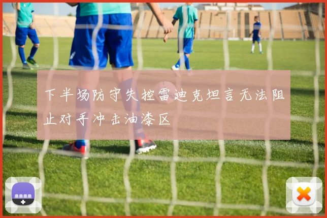 下半场防守失控雷迪克坦言无法阻止对手冲击油漆区