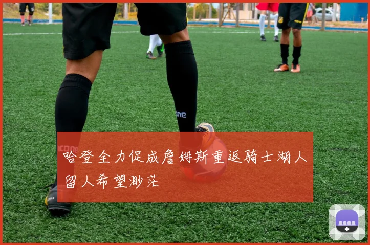 哈登全力促成詹姆斯重返骑士湖人留人希望渺茫