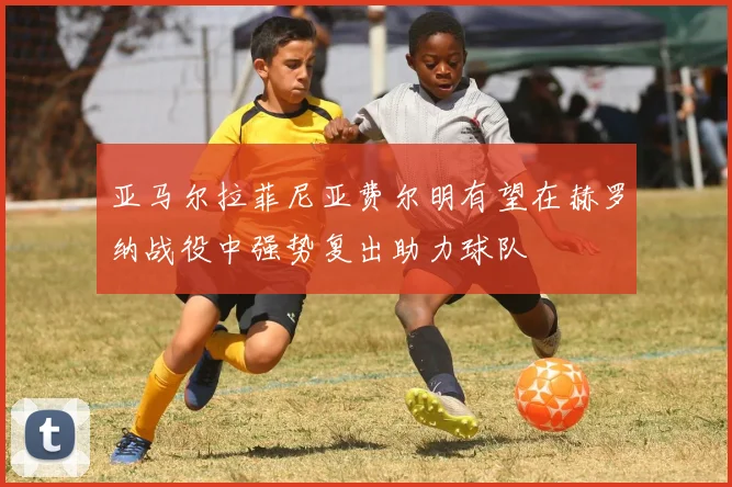 亚马尔拉菲尼亚费尔明有望在赫罗纳战役中强势复出助力球队