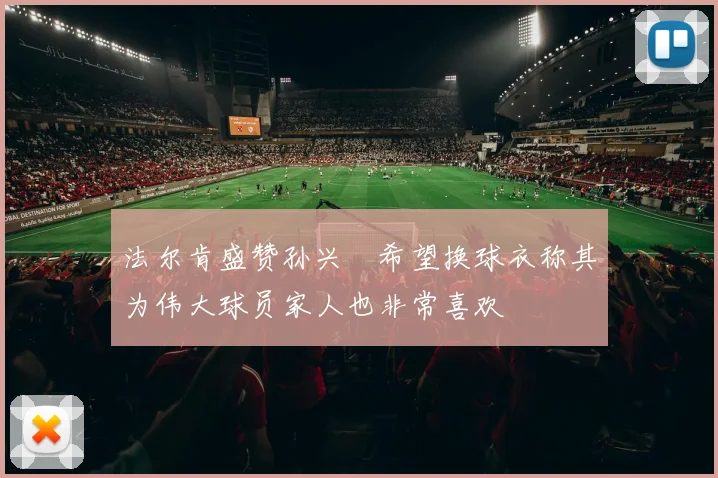 法尔肯盛赞孙兴慜希望换球衣称其为伟大球员家人也非常喜欢
