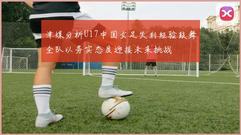 津媒分析U17中国女足失利经验鼓舞全队以务实态度迎接未来挑战