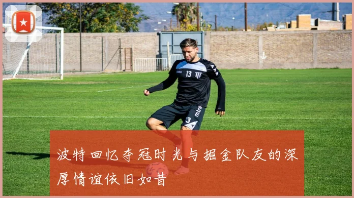 波特回忆夺冠时光与掘金队友的深厚情谊依旧如昔