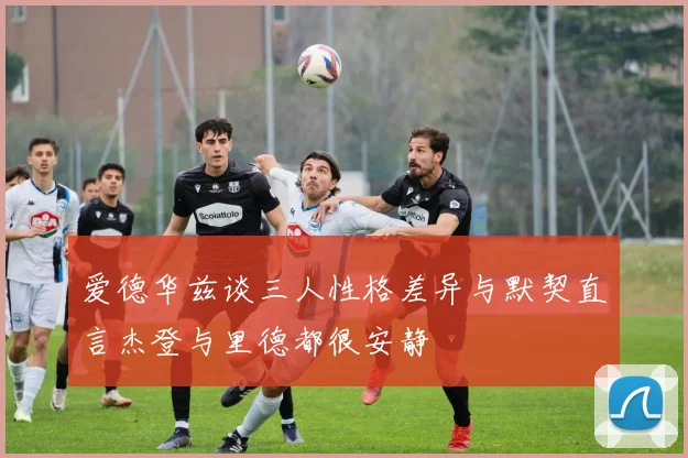 爱德华兹谈三人性格差异与默契直言杰登与里德都很安静