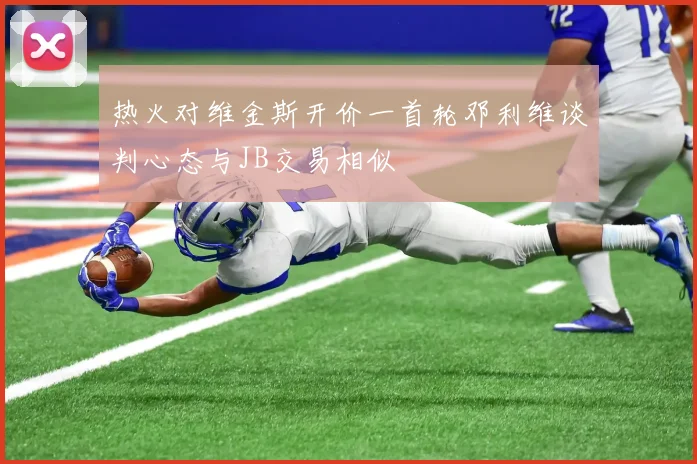 热火对维金斯开价一首轮邓利维谈判心态与JB交易相似