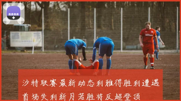 沙特联赛最新动态利雅得胜利遭遇首场失利新月若胜将反超登顶