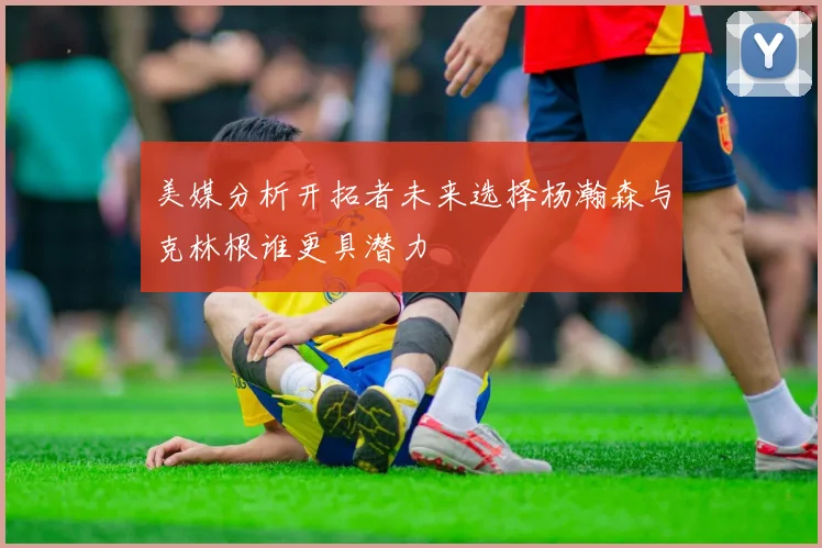 美媒分析开拓者未来选择杨瀚森与克林根谁更具潜力