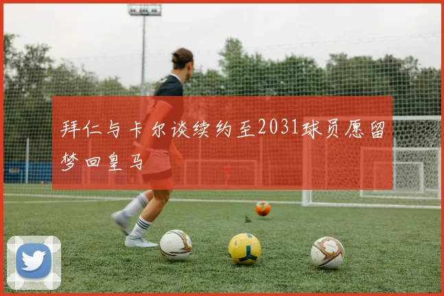 拜仁与卡尔谈续约至2031球员愿留梦回皇马