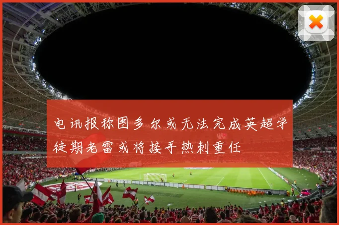 电讯报称图多尔或无法完成英超学徒期老雷或将接手热刺重任